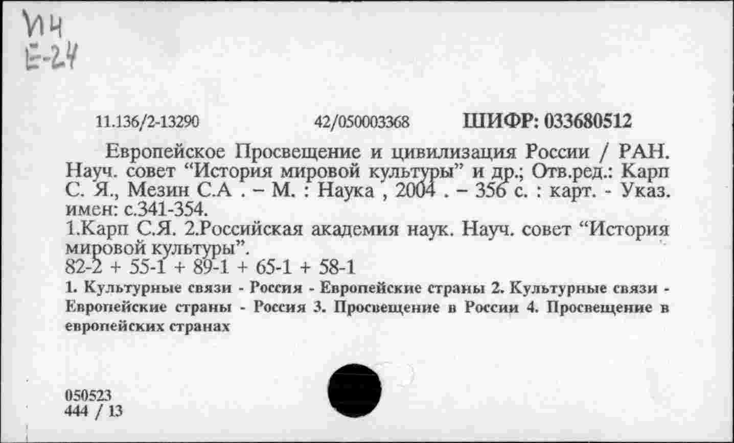 ﻿у»ч Е-2.У
11.136/2-13290	42/050003368 ШИФР: 033680512
Европейское Просвещение и цивилизация России / РАН. Науч, совет “История мировой культуры” и др.; Отв.ред.: Карп С. Я., Мезин С.А . - М. : Наука , 2004 . - 356 с. : карт. - Указ, имен: с.341-354.
1.Карп С.Я. 2.Российская академия наук. Науч, совет “История мировой культуры”.
82-2 + 55-1 + 89-1 + 65-1 + 58-1
1. Культурные связи - Россия - Европейские страны 2. Культурные связи -Европейские страны - Россия 3. Просвещение в России 4. Просвещение в европейских странах
050523
444 / 13